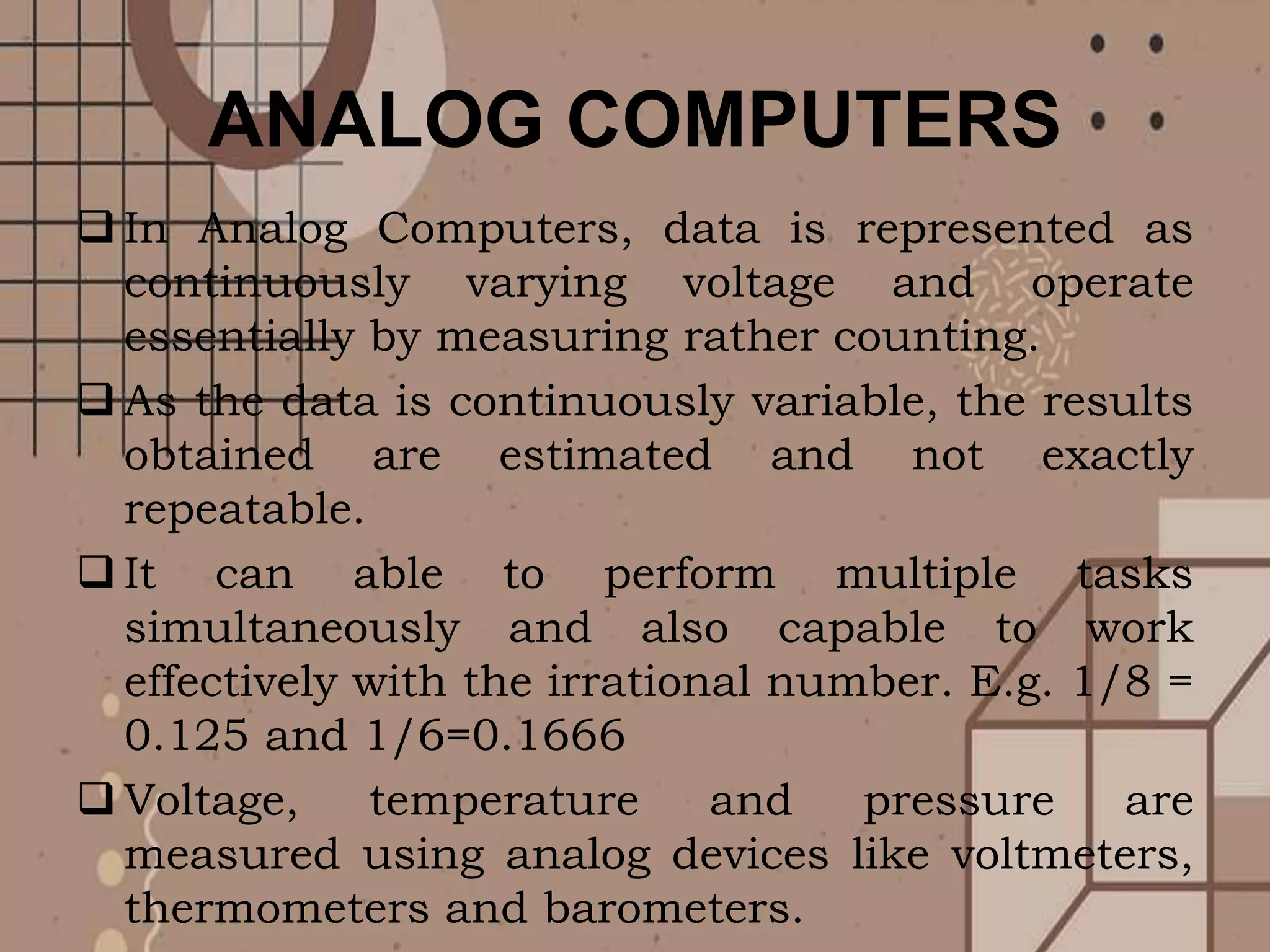 ANALOG COMPUTERS
 In Analog Computers, data is represented as
continuously varying voltage and operate
essentially by measuring rather counting.
 As the data is continuously variable, the results
obtained are estimated and not exactly
repeatable.
 It can able to perform multiple tasks
simultaneously and also capable to work
effectively with the irrational number. E.g. 1/8 =
0.125 and 1/6=0.1666
 Voltage, temperature and pressure are
measured using analog devices like voltmeters,
thermometers and barometers.
 
