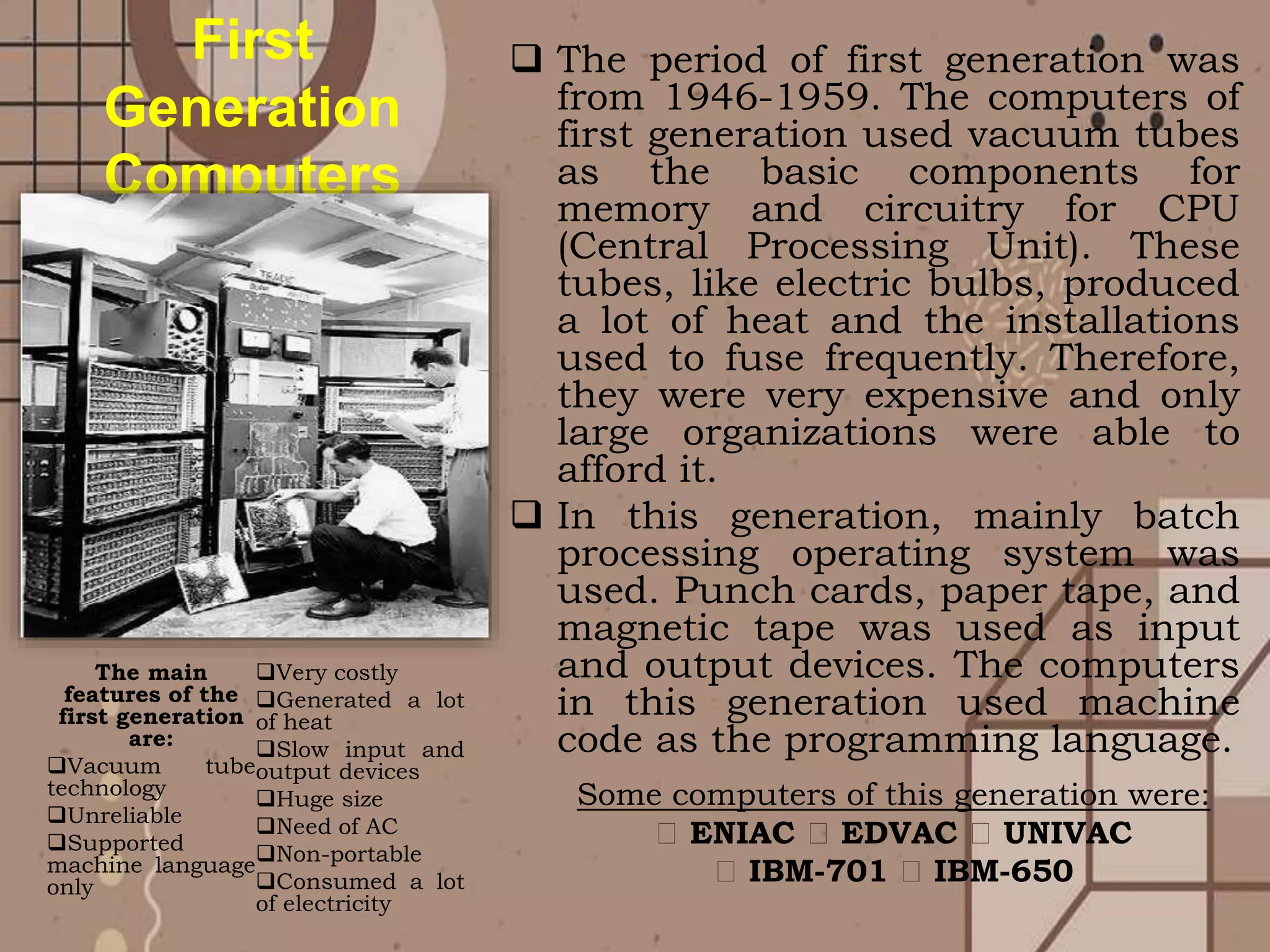  The period of first generation was
from 1946-1959. The computers of
first generation used vacuum tubes
as the basic components for
memory and circuitry for CPU
(Central Processing Unit). These
tubes, like electric bulbs, produced
a lot of heat and the installations
used to fuse frequently. Therefore,
they were very expensive and only
large organizations were able to
afford it.
 In this generation, mainly batch
processing operating system was
used. Punch cards, paper tape, and
magnetic tape was used as input
and output devices. The computers
in this generation used machine
code as the programming language.
The main
features of the
first generation
are:
Vacuum tube
technology
Unreliable
Supported
machine language
only
Very costly
Generated a lot
of heat
Slow input and
output devices
Huge size
Need of AC
Non-portable
Consumed a lot
of electricity
First
Generation
Computers
Some computers of this generation were:
ENIAC EDVAC UNIVAC
IBM-701 IBM-650
 