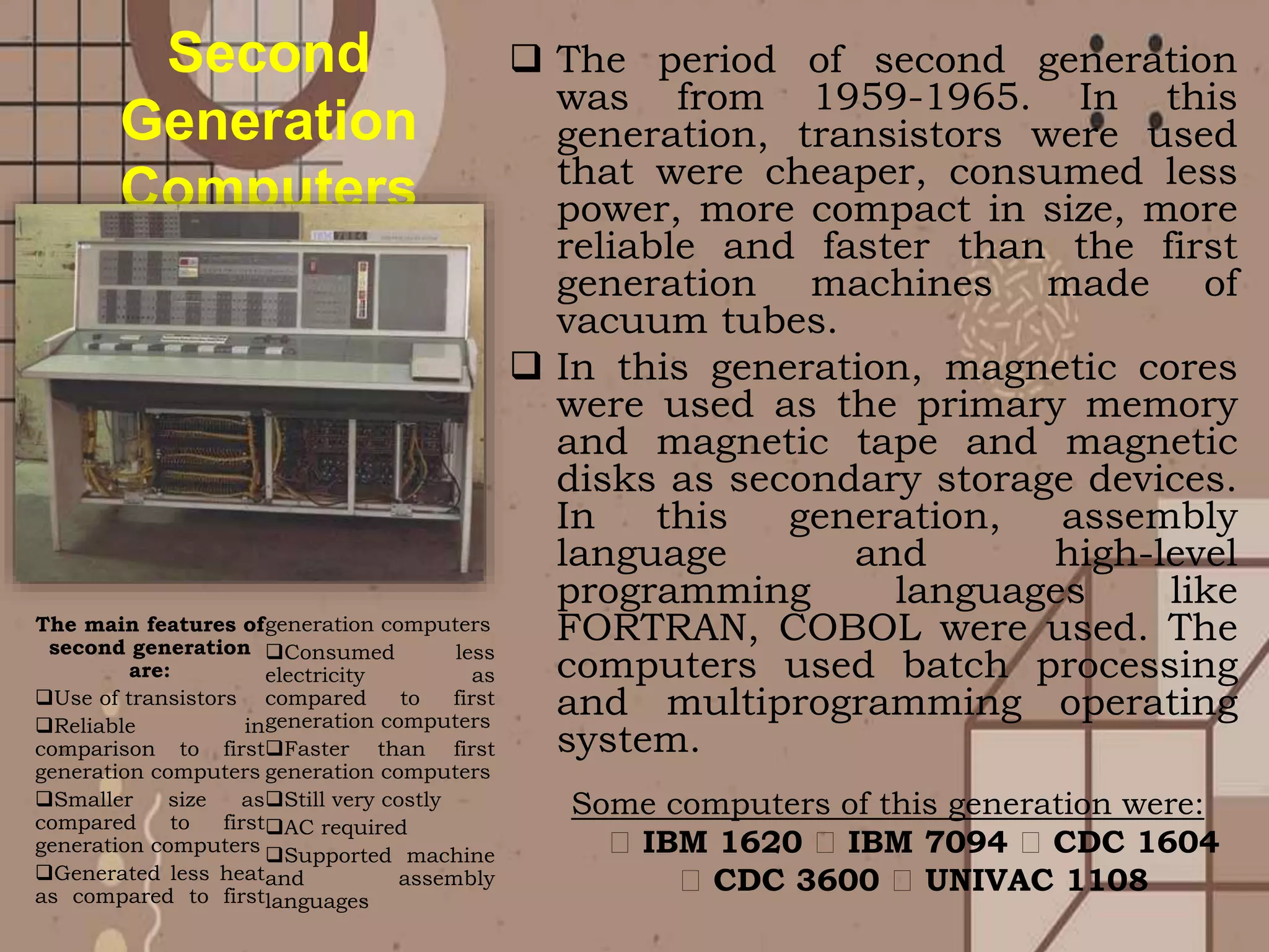  The period of second generation
was from 1959-1965. In this
generation, transistors were used
that were cheaper, consumed less
power, more compact in size, more
reliable and faster than the first
generation machines made of
vacuum tubes.
 In this generation, magnetic cores
were used as the primary memory
and magnetic tape and magnetic
disks as secondary storage devices.
In this generation, assembly
language and high-level
programming languages like
FORTRAN, COBOL were used. The
computers used batch processing
and multiprogramming operating
system.
The main features of
second generation
are:
Use of transistors
Reliable in
comparison to first
generation computers
Smaller size as
compared to first
generation computers
Generated less heat
as compared to first
generation computers
Consumed less
electricity as
compared to first
generation computers
Faster than first
generation computers
Still very costly
AC required
Supported machine
and assembly
languages
Second
Generation
Computers
Some computers of this generation were:
IBM 1620 IBM 7094 CDC 1604
CDC 3600 UNIVAC 1108
 