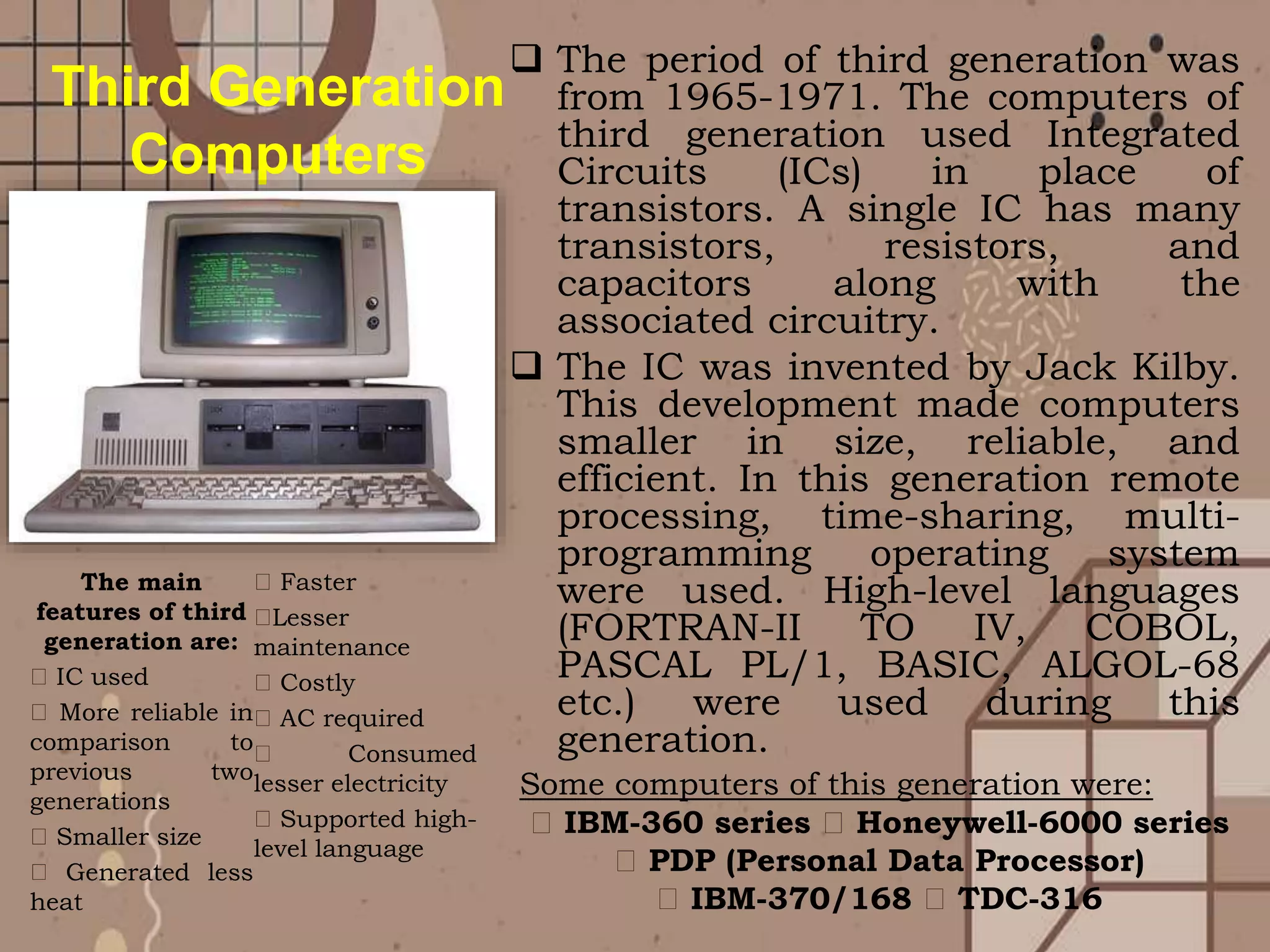  The period of third generation was
from 1965-1971. The computers of
third generation used Integrated
Circuits (ICs) in place of
transistors. A single IC has many
transistors, resistors, and
capacitors along with the
associated circuitry.
 The IC was invented by Jack Kilby.
This development made computers
smaller in size, reliable, and
efficient. In this generation remote
processing, time-sharing, multi-
programming operating system
were used. High-level languages
(FORTRAN-II TO IV, COBOL,
PASCAL PL/1, BASIC, ALGOL-68
etc.) were used during this
generation.
The main
features of third
generation are:
IC used
More reliable in
comparison to
previous two
generations
Smaller size
Generated less
heat
Faster
Lesser
maintenance
Costly
AC required
Consumed
lesser electricity
Supported high-
level language
Third Generation
Computers
Some computers of this generation were:
IBM-360 series Honeywell-6000 series
PDP (Personal Data Processor)
IBM-370/168 TDC-316
 