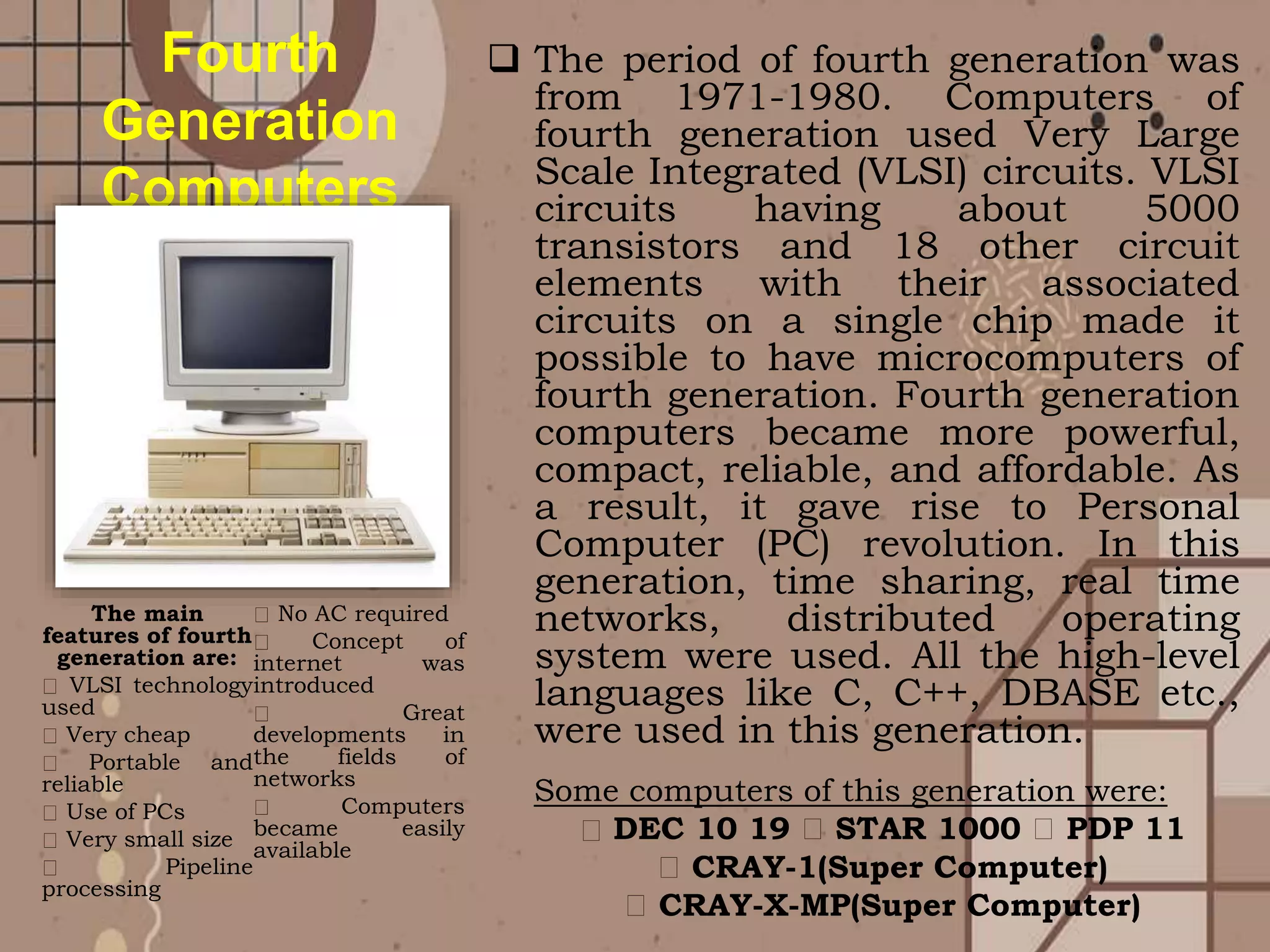  The period of fourth generation was
from 1971-1980. Computers of
fourth generation used Very Large
Scale Integrated (VLSI) circuits. VLSI
circuits having about 5000
transistors and 18 other circuit
elements with their associated
circuits on a single chip made it
possible to have microcomputers of
fourth generation. Fourth generation
computers became more powerful,
compact, reliable, and affordable. As
a result, it gave rise to Personal
Computer (PC) revolution. In this
generation, time sharing, real time
networks, distributed operating
system were used. All the high-level
languages like C, C++, DBASE etc.,
were used in this generation.
The main
features of fourth
generation are:
VLSI technology
used
Very cheap
Portable and
reliable
Use of PCs
Very small size
Pipeline
processing
No AC required
Concept of
internet was
introduced
Great
developments in
the fields of
networks
Computers
became easily
available
Fourth
Generation
Computers
Some computers of this generation were:
DEC 10 19 STAR 1000 PDP 11
CRAY-1(Super Computer)
CRAY-X-MP(Super Computer)
 