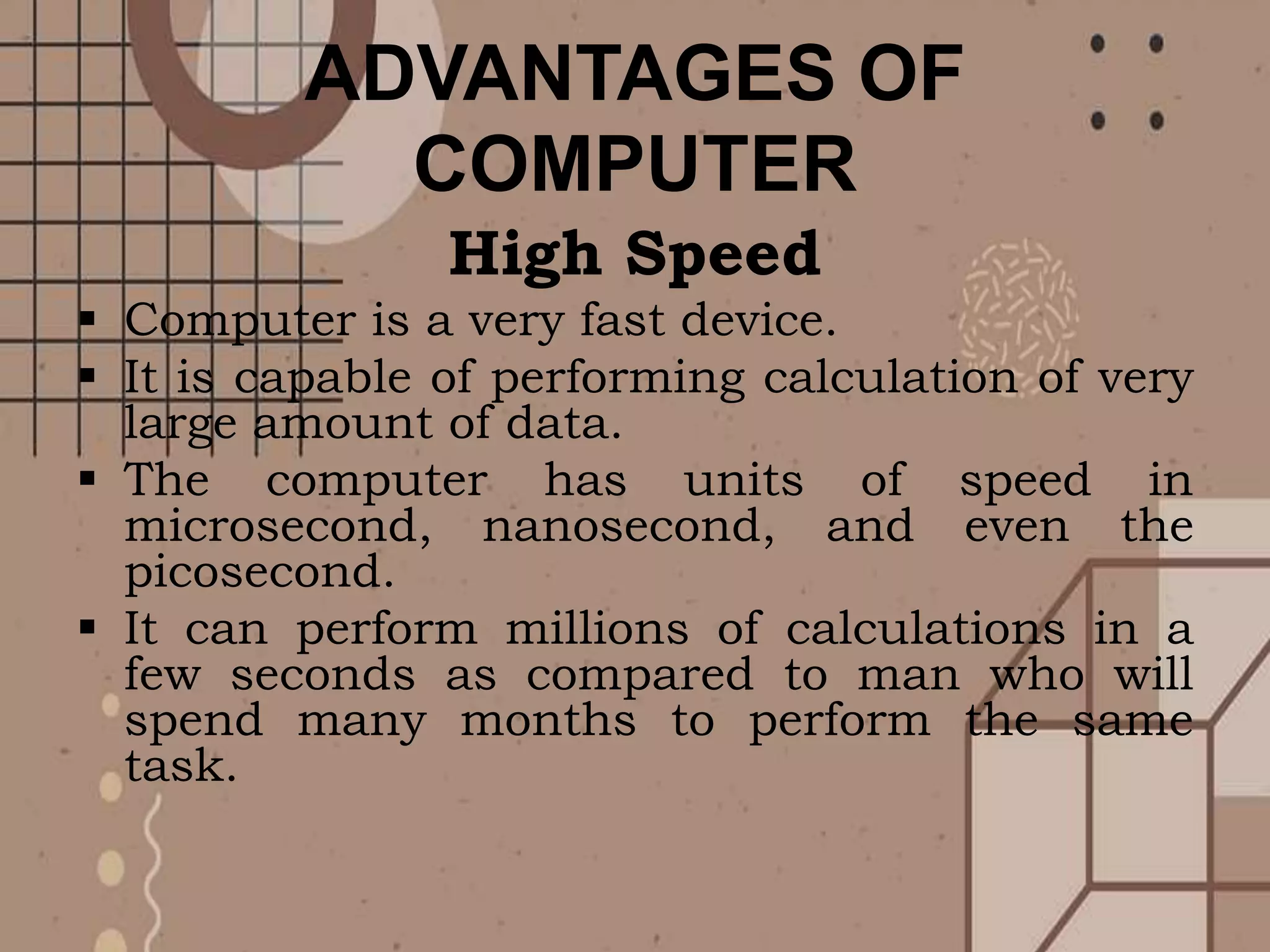 ADVANTAGES OF
COMPUTER
High Speed
 Computer is a very fast device.
 It is capable of performing calculation of very
large amount of data.
 The computer has units of speed in
microsecond, nanosecond, and even the
picosecond.
 It can perform millions of calculations in a
few seconds as compared to man who will
spend many months to perform the same
task.
 