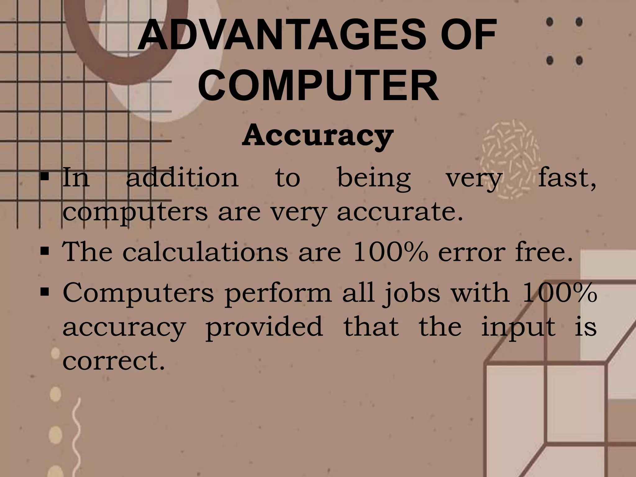 ADVANTAGES OF
COMPUTER
Accuracy
 In addition to being very fast,
computers are very accurate.
 The calculations are 100% error free.
 Computers perform all jobs with 100%
accuracy provided that the input is
correct.
 
