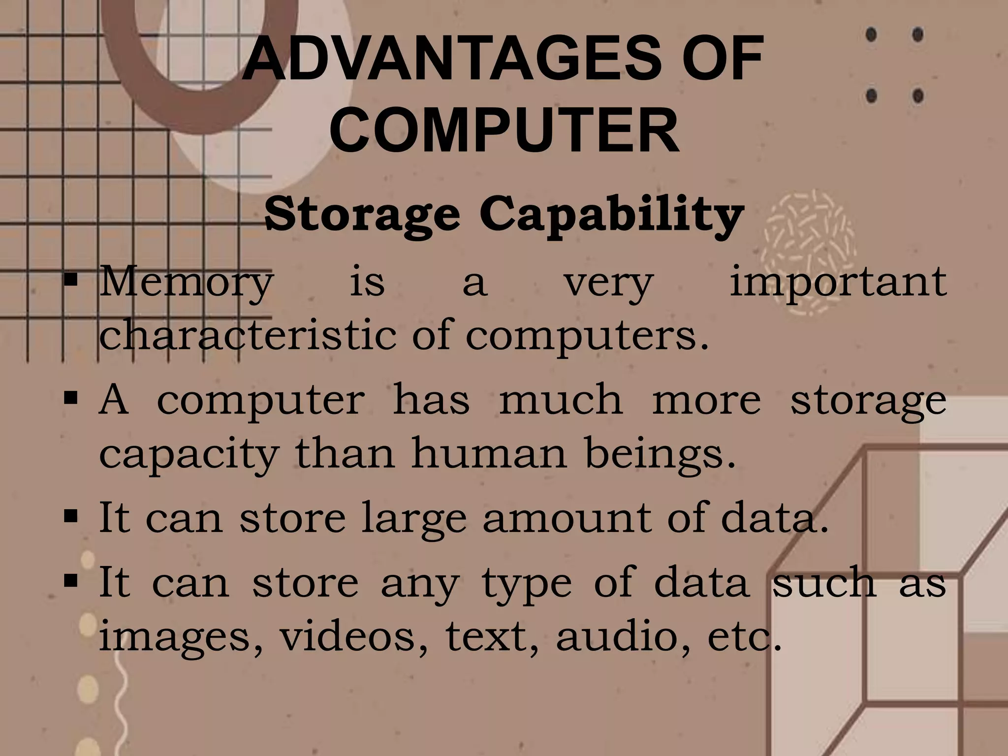 ADVANTAGES OF
COMPUTER
Storage Capability
 Memory is a very important
characteristic of computers.
 A computer has much more storage
capacity than human beings.
 It can store large amount of data.
 It can store any type of data such as
images, videos, text, audio, etc.
 