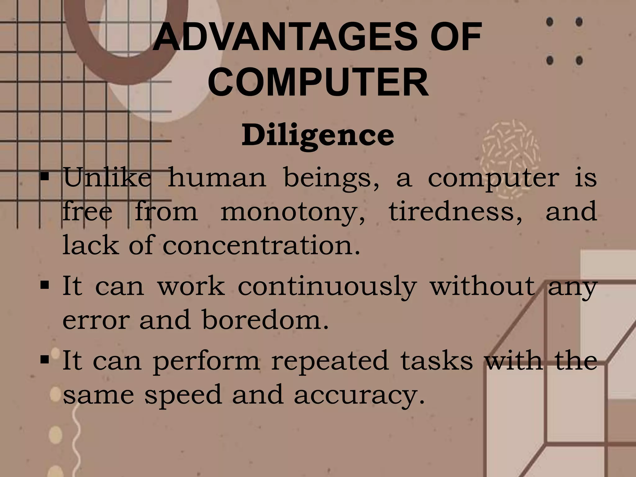 ADVANTAGES OF
COMPUTER
Diligence
 Unlike human beings, a computer is
free from monotony, tiredness, and
lack of concentration.
 It can work continuously without any
error and boredom.
 It can perform repeated tasks with the
same speed and accuracy.
 