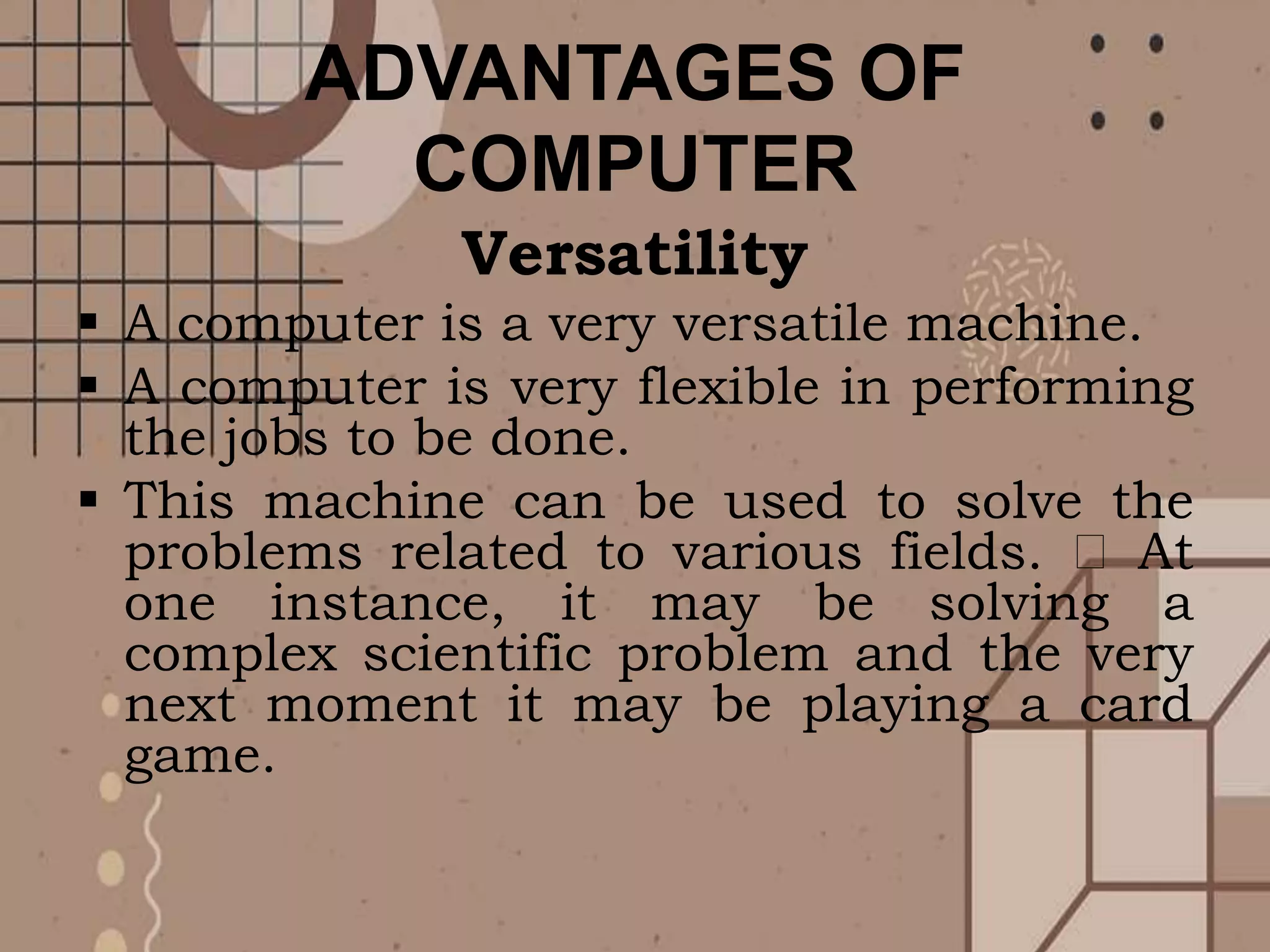 ADVANTAGES OF
COMPUTER
Versatility
 A computer is a very versatile machine.
 A computer is very flexible in performing
the jobs to be done.
 This machine can be used to solve the
problems related to various fields. At
one instance, it may be solving a
complex scientific problem and the very
next moment it may be playing a card
game.
 