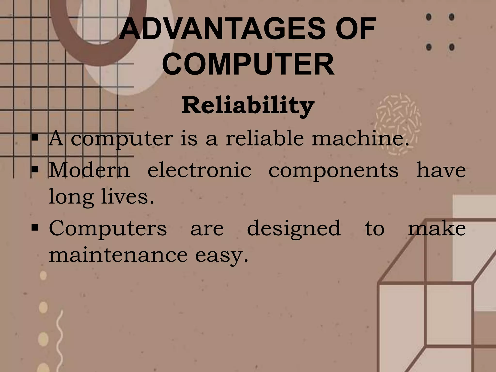 ADVANTAGES OF
COMPUTER
Reliability
 A computer is a reliable machine.
 Modern electronic components have
long lives.
 Computers are designed to make
maintenance easy.
 