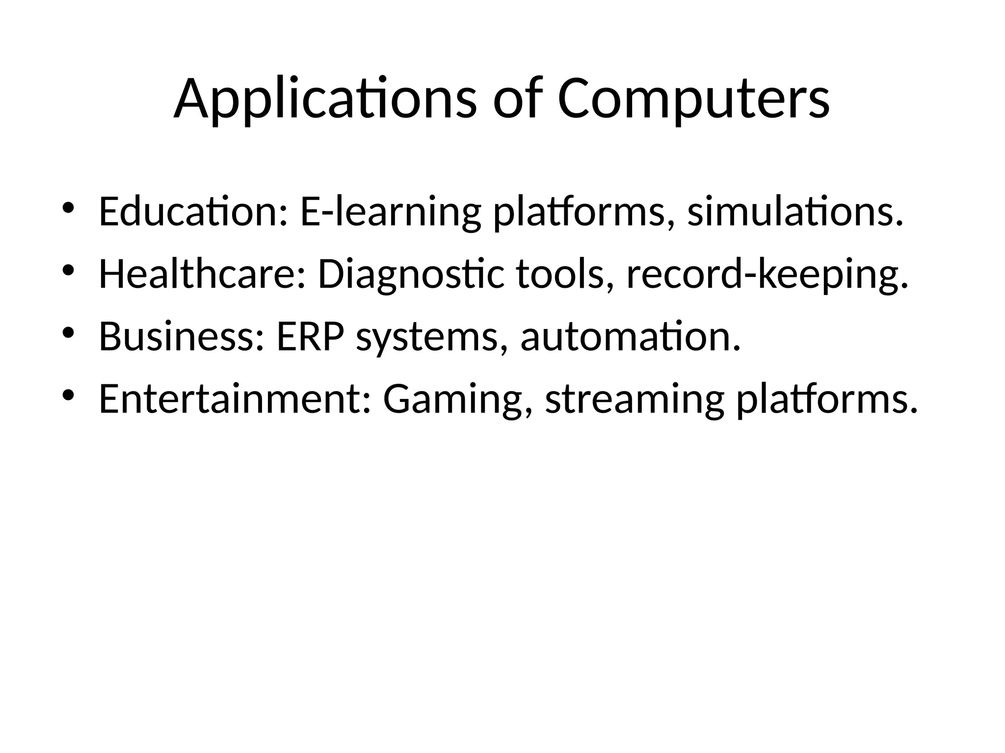 Applications of Computers
• Education: E-learning platforms, simulations.
• Healthcare: Diagnostic tools, record-keeping.
• Business: ERP systems, automation.
• Entertainment: Gaming, streaming platforms.
 