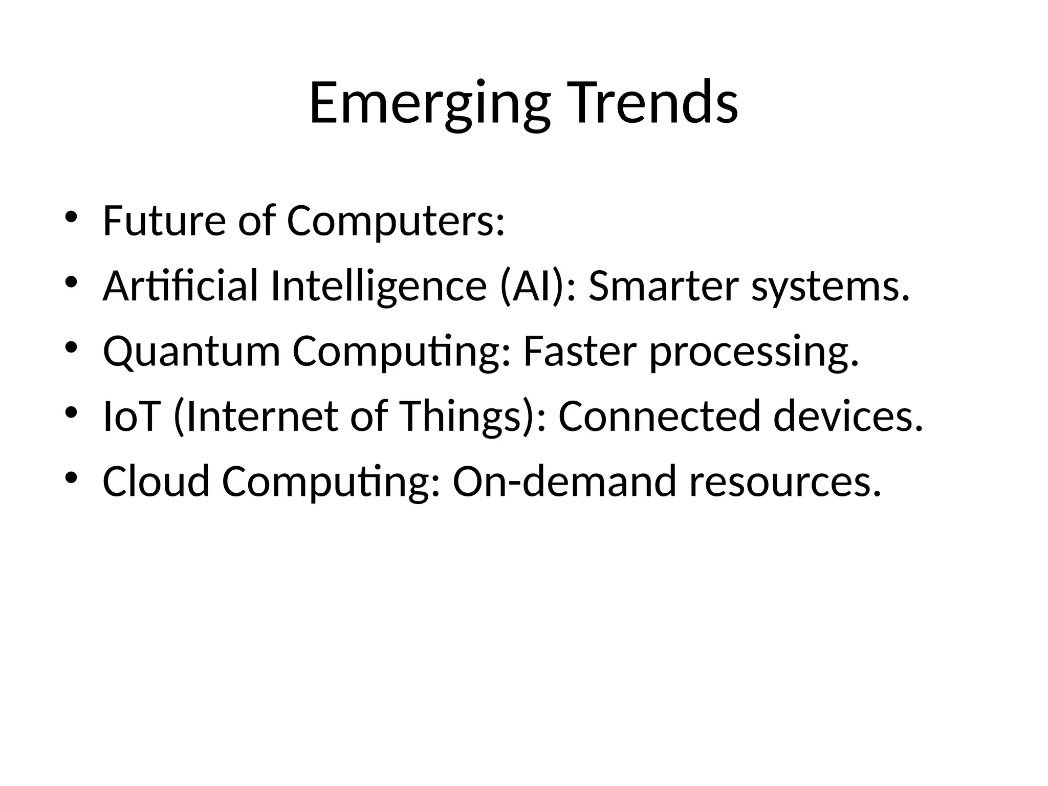 Emerging Trends
• Future of Computers:
• Artificial Intelligence (AI): Smarter systems.
• Quantum Computing: Faster processing.
• IoT (Internet of Things): Connected devices.
• Cloud Computing: On-demand resources.
 