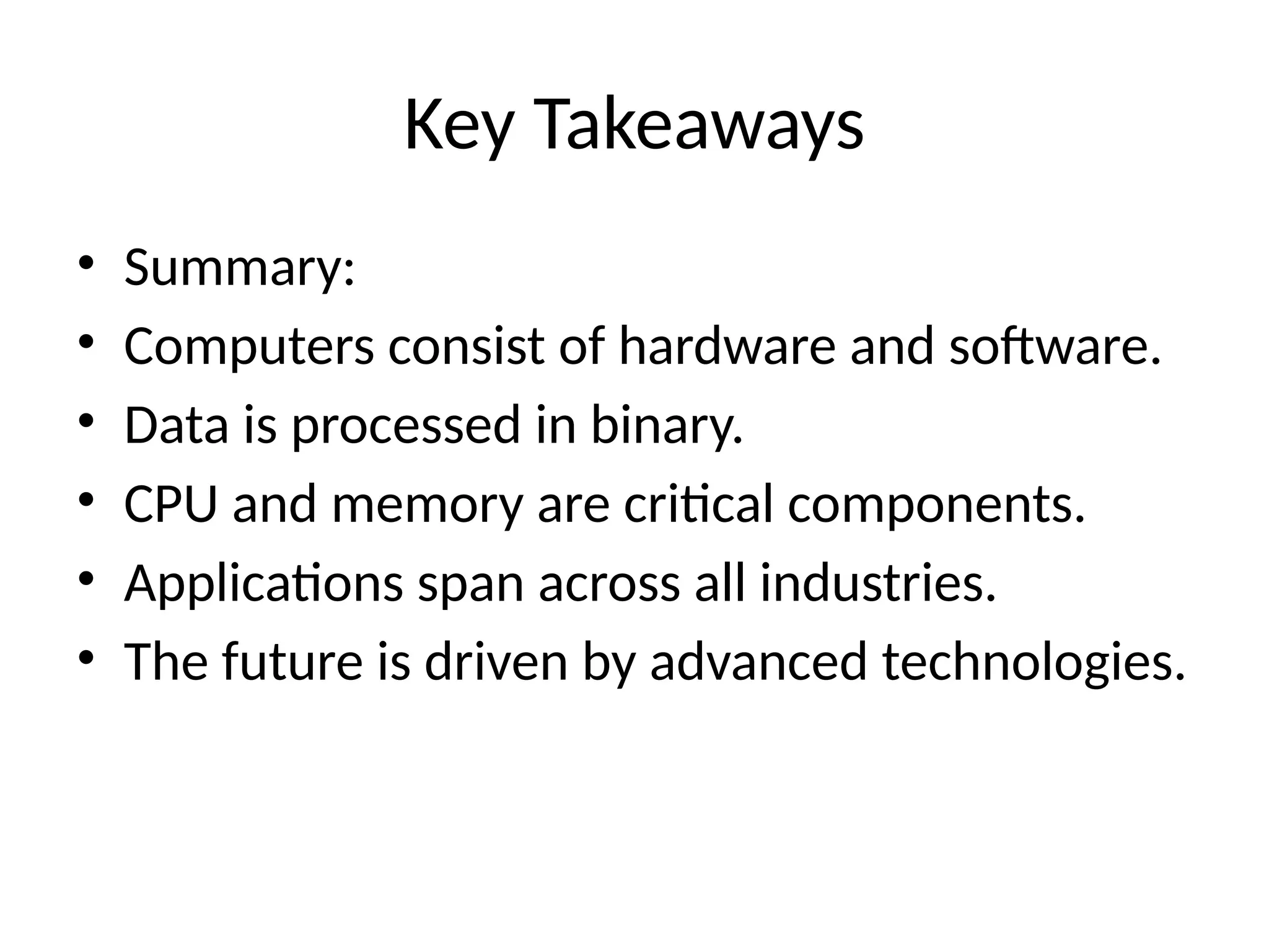 Key Takeaways
• Summary:
• Computers consist of hardware and software.
• Data is processed in binary.
• CPU and memory are critical components.
• Applications span across all industries.
• The future is driven by advanced technologies.
 