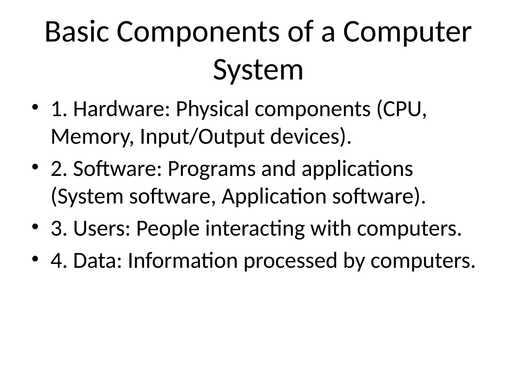 Basic Components of a Computer
System
• 1. Hardware: Physical components (CPU,
Memory, Input/Output devices).
• 2. Software: Programs and applications
(System software, Application software).
• 3. Users: People interacting with computers.
• 4. Data: Information processed by computers.
 