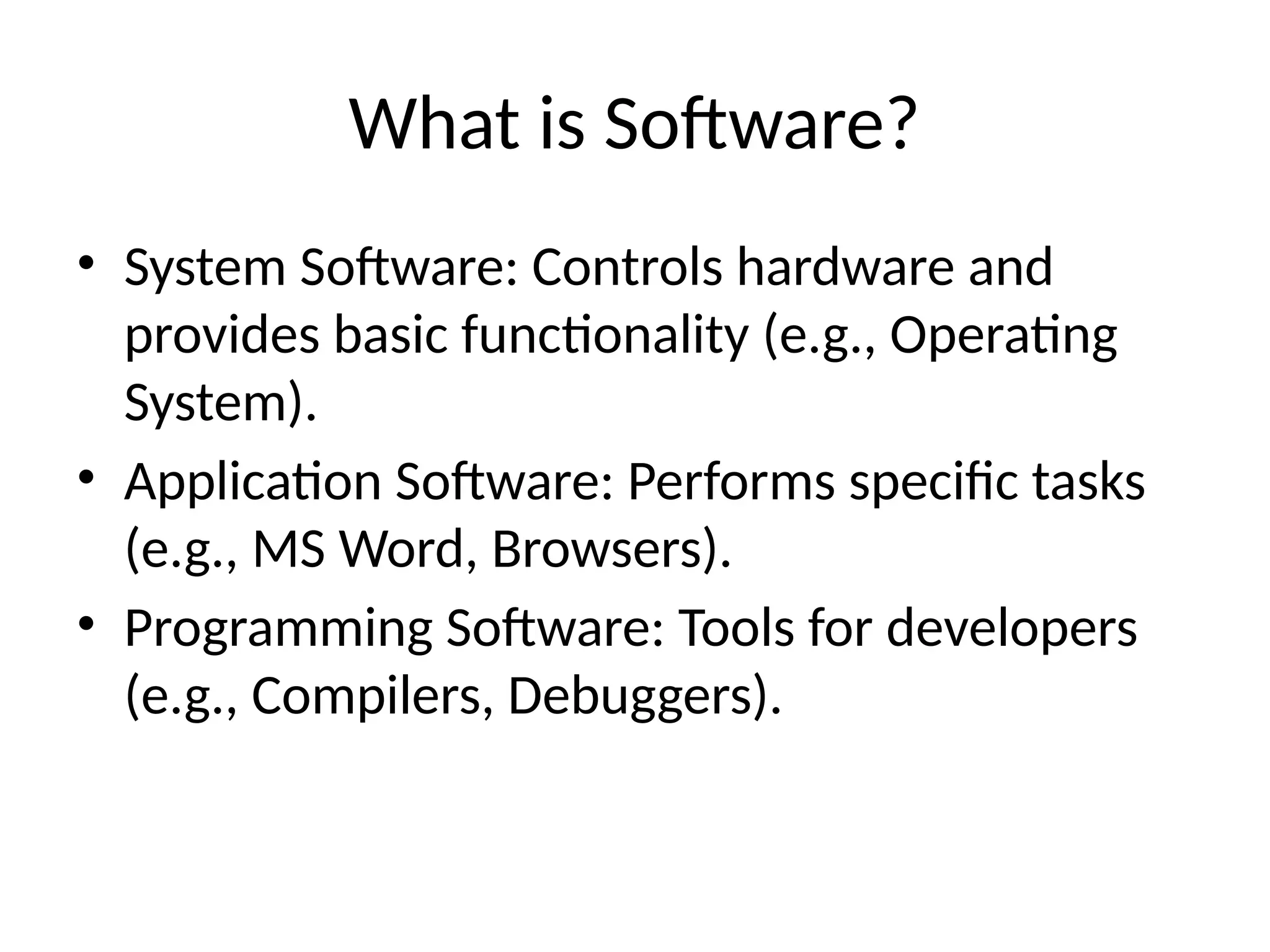 What is Software?
• System Software: Controls hardware and
provides basic functionality (e.g., Operating
System).
• Application Software: Performs specific tasks
(e.g., MS Word, Browsers).
• Programming Software: Tools for developers
(e.g., Compilers, Debuggers).
 