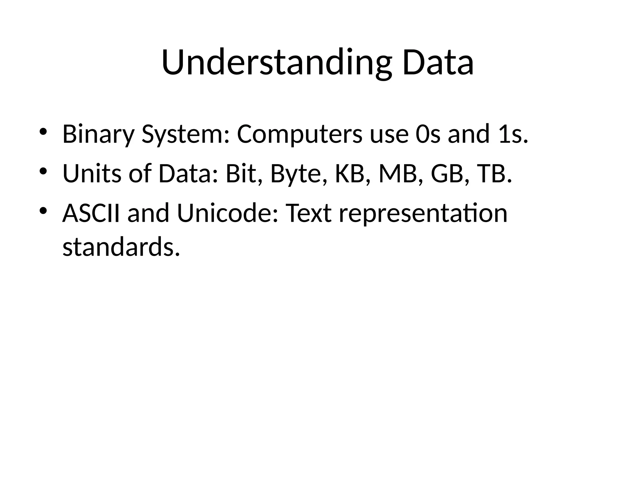 Understanding Data
• Binary System: Computers use 0s and 1s.
• Units of Data: Bit, Byte, KB, MB, GB, TB.
• ASCII and Unicode: Text representation
standards.
 