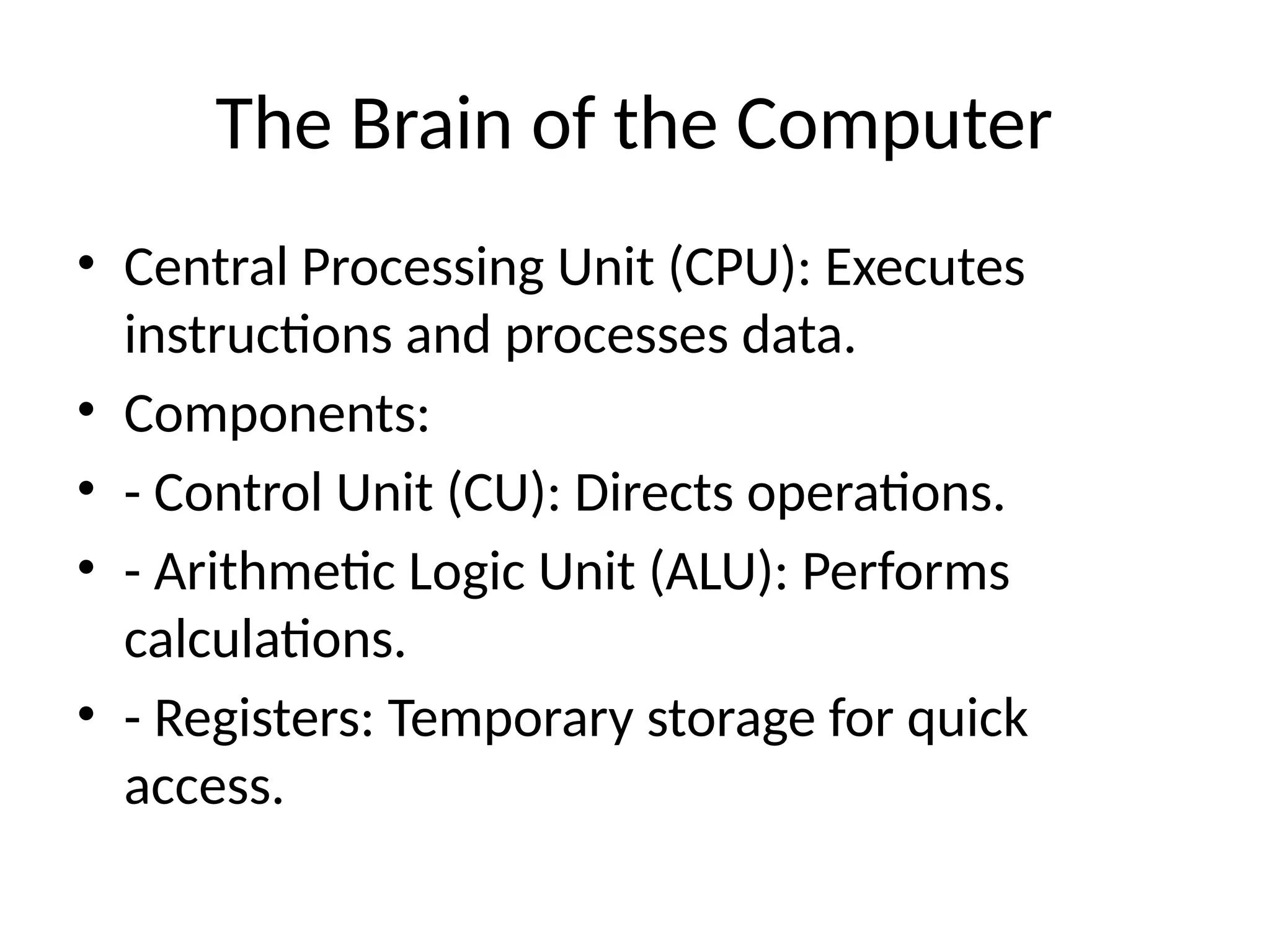 The Brain of the Computer
• Central Processing Unit (CPU): Executes
instructions and processes data.
• Components:
• - Control Unit (CU): Directs operations.
• - Arithmetic Logic Unit (ALU): Performs
calculations.
• - Registers: Temporary storage for quick
access.
 