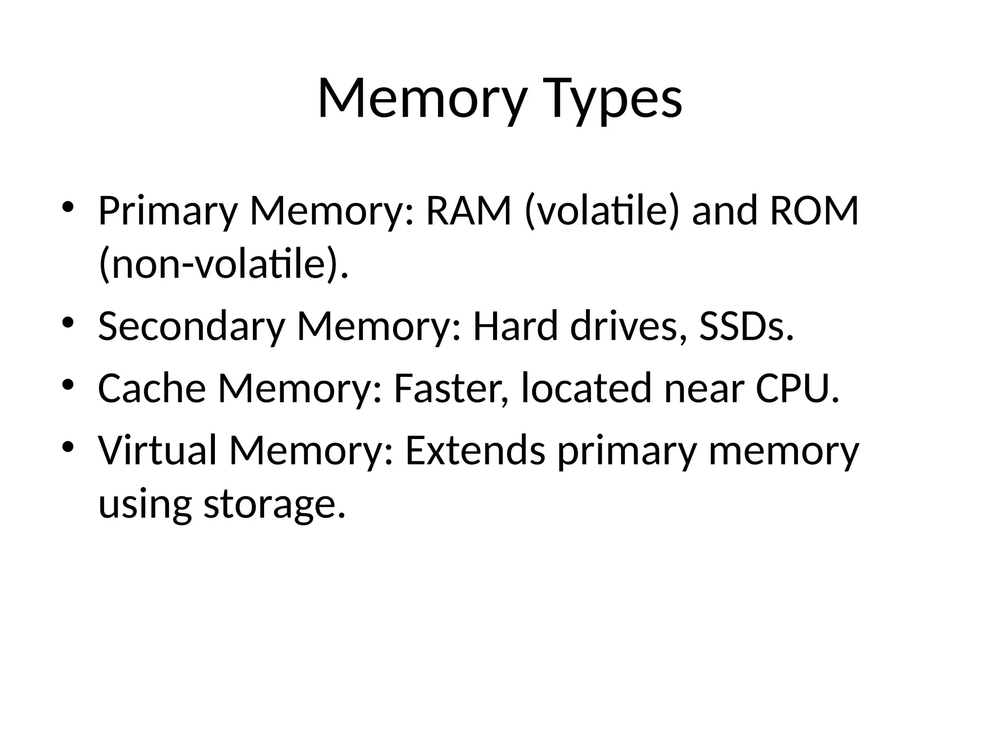 Memory Types
• Primary Memory: RAM (volatile) and ROM
(non-volatile).
• Secondary Memory: Hard drives, SSDs.
• Cache Memory: Faster, located near CPU.
• Virtual Memory: Extends primary memory
using storage.
 