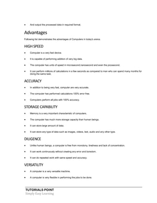 TUTORIALS POINT
Simply Easy Learning
 And output the processed data in required format.
Advantages
Following list demonstrates the advantages of Computers in today's arena.
HIGH SPEED
 Computer is a very fast device.
 It is capable of performing addition of very big data.
 The computer has units of speed in microsecond,nanosecond and even the picosecond.
 It can perform millions of calculations in a few seconds as compared to man who can spend many months for
doing the same task.
ACCURACY
 In addition to being very fast, computer are very accurate.
 The computer has performed calculations 100% error free.
 Computers perform all jobs with 100% accuracy.
STORAGE CAPABILITY
 Memory is a very important characteristic of computers.
 The computer has much more storage capacity than human beings.
 It can store large amount of data.
 It can store any type of data such as images, videos, text, audio and any other type.
DILIGENCE
 Unlike human beings, a computer is free from monotony, tiredness and lack of concentration.
 It can work continuously without creating any error and boredom.
 It can do repeated work with same speed and accuracy.
VERSATILITY
 A computer is a very versatile machine.
 A computer is very flexible in performing the jobs to be done.
 