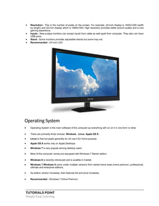 TUTORIALS POINT
Simply Easy Learning
 Resolution - This is the number of pixels on the screen. For example, 24-inch display is 1920x1200 (width
by length) and 22-inch display which is 1680x1050. High resolution provides better picture quality and a nice
gaming experience.
 Inputs - Now-a-days monitors can accept inputs from cable as well apart from computer. They also can have
USB ports.
 Stand - Some monitors provides adjustable stands but some may not.
 Recommanded - 24 Inch LCD.
Operating System
 Operating System is the main software of the computer as everything will run on it in one form or other.
 There are primarily three choices: Windows , Linux, Apple OS X.
 Linux is free but peple generally do not use it for home purpose.
 Apple OS X works only on Apple Desktops.
 Windows 7 is very popular among desktop users.
 Most of the computer comes pre-equipped with Windows 7 Starter edition.
 Windows 8 is recently introduced and is availble in market.
 Windows 7,Windows 8 come under multiple versions from starter,home basic,home premium, professional,
ultimate and enterprise editions.
 As edition version increases, their features list and price increases.
 Recommanded - Windows 7 Home Premium.
 
