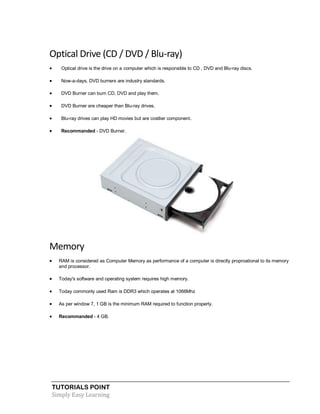 TUTORIALS POINT
Simply Easy Learning
Optical Drive (CD / DVD / Blu-ray)
 Optical drive is the drive on a computer which is responsible to CD , DVD and Blu-ray discs.
 Now-a-days, DVD burners are industry standards.
 DVD Burner can burn CD, DVD and play them.
 DVD Burner are cheaper than Blu-ray drives.
 Blu-ray drives can play HD movies but are costlier component.
 Recommanded - DVD Burner.
Memory
 RAM is considered as Computer Memory as performance of a computer is directly proproational to its memory
and processor.
 Today's software and operating system requires high memory.
 Today commonly used Ram is DDR3 which operates at 1066Mhz
 As per window 7, 1 GB is the minimum RAM required to function properly.
 Recommanded - 4 GB.
 