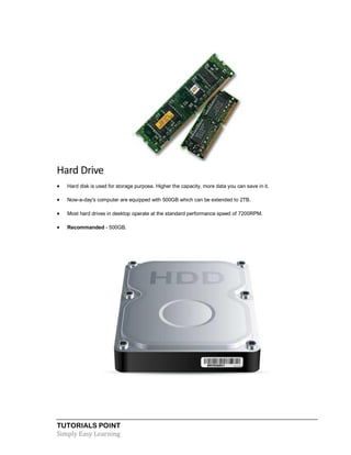 TUTORIALS POINT
Simply Easy Learning
Hard Drive
 Hard disk is used for storage purpose. Higher the capacity, more data you can save in it.
 Now-a-day's computer are equipped with 500GB which can be extended to 2TB.
 Most hard drives in desktop operate at the standard performance speed of 7200RPM.
 Recommanded - 500GB.
 