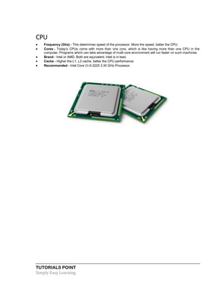 TUTORIALS POINT
Simply Easy Learning
CPU
 Frequency (Ghz) - This determines speed of the processor. More the speed, better the CPU.
 Cores - Today's CPUs come with more than one core, which is like having more than one CPU in the
computer. Programs which can take advantage of multi-core environment will run faster on such machines.
 Brand - Intel or AMD. Both are equivalent. Intel is in lead.
 Cache - Higher the L1, L2 cache, better the CPU performance
 Recommanded - Intel Core i3 i3-3225 3.30 GHz Processor.
 