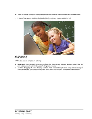 TUTORIALS POINT
Simply Easy Learning
 There are number of methods in which educational institutions can use computer to educate the students.
 It is used for prepare a database about student performance and analysis are carried out.
Marketing
In Marketing uses of computer are following:
 Advertising: With computers, advertising professionals create art and graphics, write and revise copy, and
print and disseminate ads with the goal of selling more products.
 At Home Shopping: At home shopping has been made possible through use of computerised catalogues
that provide access to product information and permit direct entry of orders to be filled by the customers.
 