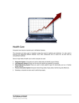 TUTORIALS POINT
Simply Easy Learning
Health Care
Computers have become important part in all Medical Systems.
The computers are being used in hospitals to keep the record of patients and medicines. It is also used in
scanning and diagnosing different diseases. ECG, EEG, Ultrasounds and CT Scans etc. are also done by
computerised machines.
Some of major fields of health care in which computer are used:
 Diagnostic System: Computers are used to collect data and identify cause of illness.
 Lab-diagnostic System:All tests can be done and reports are prepared by computer.
 Patient Monitoring System:These are used to check patient's signs for abnormality such as in Cardiac
Arrest, ECG etc.
 Pharma Information System:Computer checks Drug-Labels, Expiry dates, harmful drug side effects etc.
 Nowadays, computers are also used in performing surgery.
 