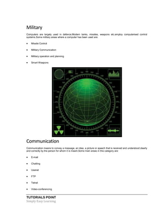 TUTORIALS POINT
Simply Easy Learning
Military
Computers are largely used in defence.Modern tanks, missiles, weapons etc.employ computerised control
systems.Some military areas where a computer has been used are:
 Missile Control
 Military Communication
 Military operation and planning
 Smart Weapons
Communication
Communication means to convey a message, an idea, a picture or speech that is received and understood clearly
and correctly by the person for whom it is meant.Some main areas in this category are:
 E-mail
 Chatting
 Usenet
 FTP
 Telnet
 Video-conferencing
 