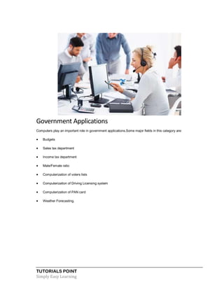 TUTORIALS POINT
Simply Easy Learning
Government Applications
Computers play an important role in government applications.Some major fields in this category are:
 Budgets
 Sales tax department
 Income tax department
 Male/Female ratio
 Computerization of voters lists
 Computerization of Driving Licensing system
 Computerization of PAN card
 Weather Forecasting.
 
