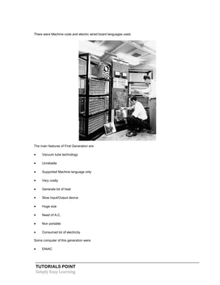 TUTORIALS POINT
Simply Easy Learning
There were Machine code and electric wired board languages used.
The main features of First Generation are:
 Vacuum tube technology
 Unreliable
 Supported Machine language only
 Very costly
 Generate lot of heat
 Slow Input/Output device
 Huge size
 Need of A.C.
 Non portable
 Consumed lot of electricity
Some computer of this generation were:
 ENIAC
 