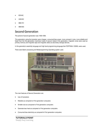 TUTORIALS POINT
Simply Easy Learning
 EDVAC
 UNIVAC
 IBM-701
 IBM-650
Second Generation
The period of second generation was 1959-1965.
This generation using the transistor were cheaper, consumed less power, more compact in size, more reliable and
faster than the first generation machines made of vaccum tubes.In this generation, magnetic cores were used as
primary memory and magnetic tape and magnetic disks as secondary storage devices.
In this generation assembly language and high level programming language like FORTRAN, COBOL were used.
There were Batch processing and Multiprogramming Operating system used.
The main features of Second Generation are:
 Use of transistors
 Reliable as compared to First generation computers
 Smaller size as compared to First generation computers
 Generate less heat as compared to First generation computers
 Consumed less electricity as compared to First generation computers
 