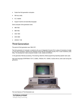 TUTORIALS POINT
Simply Easy Learning
 Faster than first generation computers
 Still very costly
 A.C. needed
 Support machine and assmebly languages
Some computer of this generation were:
 IBM 1620
 IBM 7094
 CDC 1604
 CDC 3600
 UNIVAC 1108
Third Generation
The period of third generation was 1965-1971.
The third generation of computer is marked by the use of Integrated Circuits (IC's) in place of transistors.A single
I.C has many transistors, resistors and capacitors along with the associated circuitry.The I.C was invented by Jack
Kilby. This development made computers smaller in size, reliable and efficient.
In this generation Remote processing, Time-sharing, Real-time, Multi-programming Operating System were used.
High level language (FORTRAN-II TO IV, COBOL, PASCAL PL/1, BASIC, ALGOL-68 etc.) were used during this
generation.
The main features of Third Generation are:
 