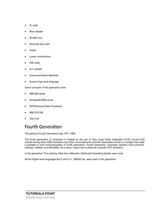 TUTORIALS POINT
Simply Easy Learning
 IC used
 More reliable
 Smaller size
 Generate less heat
 Faster
 Lesser maintenance
 Still costly
 A.C needed
 Consumed lesser electricity
 Support high level language
Some computer of this generation were:
 IBM-360 series
 Honeywell-6000 series
 PDP(Personal Data Processor)
 IBM-370/168
 TDC-316
Fourth Generation
The period of Fourth Generation was 1971-1980.
The fourth generation of computers is marked by the use of Very Large Scale Integrated (VLSI) circuits.VLSI
circuits having about 5000 transistors and other circuit elements and their associated circuits on a single chip made
it possible to have microcomputers of fourth generation. Fourth Generation computers became more powerful,
compact, reliable, and affordable. As a result, it gave rise to personal computer (PC) revolution.
In this generation Time sharing, Real time, Networks, Distributed Operating System were used.
All the Higher level languages like C and C++, DBASE etc. were used in this generation.
 