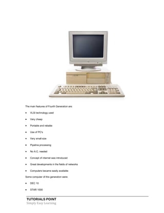 TUTORIALS POINT
Simply Easy Learning
The main features of Fourth Generation are:
 VLSI technology used
 Very cheap
 Portable and reliable
 Use of PC's
 Very small size
 Pipeline processing
 No A.C. needed
 Concept of internet was introduced
 Great developments in the fields of networks
 Computers became easily available
Some computer of this generation were:
 DEC 10
 STAR 1000
 