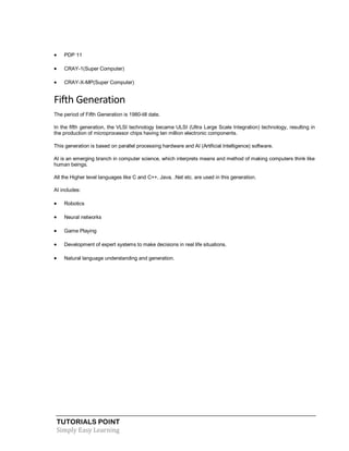TUTORIALS POINT
Simply Easy Learning
 PDP 11
 CRAY-1(Super Computer)
 CRAY-X-MP(Super Computer)
Fifth Generation
The period of Fifth Generation is 1980-till date.
In the fifth generation, the VLSI technology became ULSI (Ultra Large Scale Integration) technology, resulting in
the production of microprocessor chips having ten million electronic components.
This generation is based on parallel processing hardware and AI (Artificial Intelligence) software.
AI is an emerging branch in computer science, which interprets means and method of making computers think like
human beings.
All the Higher level languages like C and C++, Java, .Net etc. are used in this generation.
AI includes:
 Robotics
 Neural networks
 Game Playing
 Development of expert systems to make decisions in real life situations.
 Natural language understanding and generation.
 