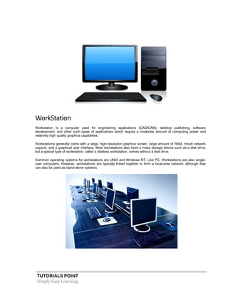 TUTORIALS POINT
Simply Easy Learning
WorkStation
Workstation is a computer used for engineering applications (CAD/CAM), desktop publishing, software
development, and other such types of applications which require a moderate amount of computing power and
relatively high quality graphics capabilities.
Workstations generally come with a large, high-resolution graphics screen, large amount of RAM, inbuilt network
support, and a graphical user interface. Most workstations also have a mass storage device such as a disk drive,
but a special type of workstation, called a diskless workstation, comes without a disk drive.
Common operating systems for workstations are UNIX and Windows NT. Like PC, Workstations are also single-
user computers. However, workstations are typically linked together to form a local-area network, although they
can also be used as stand-alone systems.
 