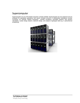 TUTORIALS POINT
Simply Easy Learning
Supercomputer
Supercomputers are one of the fastest computers currently available. Supercomputers are very expensive and are
employed for specialized applications that require immense amounts of mathematical calculations (number
crunching). For example, weather forecasting , scientific simulations, (animated) graphics, fluid dynamic
calculations, nuclear energy research, electronic design, and analysis of geological data (e.g. in petrochemical
prospecting).
 