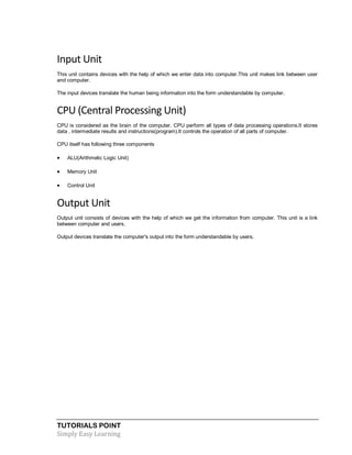 TUTORIALS POINT
Simply Easy Learning
Input Unit
This unit contains devices with the help of which we enter data into computer.This unit makes link between user
and computer.
The input devices translate the human being information into the form understandable by computer.
CPU (Central Processing Unit)
CPU is considered as the brain of the computer. CPU perform all types of data processing operations.It stores
data , intermediate results and instructions(program).It controls the operation of all parts of computer.
CPU itself has following three components
 ALU(Arithmetic Logic Unit)
 Memory Unit
 Control Unit
Output Unit
Output unit consists of devices with the help of which we get the information from computer. This unit is a link
between computer and users.
Output devices translate the computer's output into the form understandable by users.
 