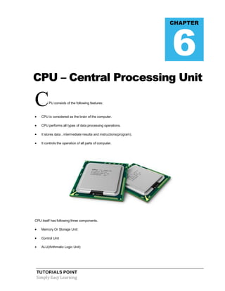 TUTORIALS POINT
Simply Easy Learning
CPU – Central Processing Unit
CPU consists of the following features:
 CPU is considered as the brain of the computer.
 CPU performs all types of data processing operations.
 It stores data , intermediate resulta and instructions(program).
 It controls the operation of all parts of computer.
CPU itself has following three components.
 Memory Or Storage Unit:
 Control Unit
 ALU(Arithmetic Logic Unit)
CHAPTER
6
 