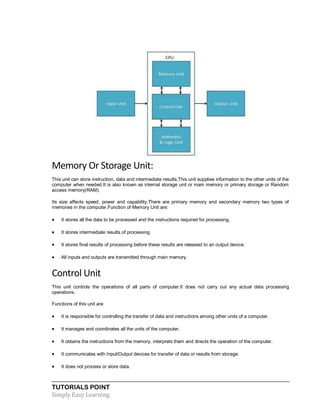 TUTORIALS POINT
Simply Easy Learning
Memory Or Storage Unit:
This unit can store instruction, data and intermediate results.This unit supplies information to the other units of the
computer when needed.It is also known as internal storage unit or main memory or primary storage or Random
access memory(RAM).
Its size affects speed, power and capability.There are primary memory and secondary memory two types of
memories in the computer.Function of Memory Unit are:
 It stores all the data to be processed and the instructions required for processing.
 It stores intermediate results of processing.
 It stores final results of processing before these results are released to an output device.
 All inputs and outputs are transmitted through main memory.
Control Unit
This unit controls the operations of all parts of computer.It does not carry out any actual data processing
operations.
Functions of this unit are
 It is responsible for controlling the transfer of data and instructions among other units of a computer.
 It manages and coordinates all the units of the computer.
 It obtains the instructions from the memory, interprets them and directs the operation of the computer.
 It communicates with Input/Output devices for transfer of data or results from storage.
 It does not process or store data.
 