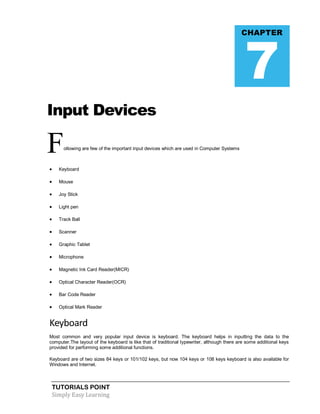 TUTORIALS POINT
Simply Easy Learning
Input Devices
Following are few of the important input devices which are used in Computer Systems
 Keyboard
 Mouse
 Joy Stick
 Light pen
 Track Ball
 Scanner
 Graphic Tablet
 Microphone
 Magnetic Ink Card Reader(MICR)
 Optical Character Reader(OCR)
 Bar Code Reader
 Optical Mark Reader
Keyboard
Most common and very popular input device is keyboard. The keyboard helps in inputting the data to the
computer.The layout of the keyboard is like that of traditional typewriter, although there are some additional keys
provided for performing some additional functions.
Keyboard are of two sizes 84 keys or 101/102 keys, but now 104 keys or 108 keys keyboard is also available for
Windows and Internet.
CHAPTER
7
 