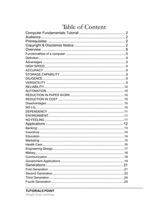 TUTORIALS POINT
Simply Easy Learning
Table of Content
Computer Fundamentals Tutorial .............................................. 2
Audience..................................................................................... 2
Prerequisites .............................................................................. 2
Copyright & Disclaimer Notice ................................................... 2
Overview..................................................................................... 8
Functionalities of a computer .....................................................................8
Definition ....................................................................................................8
Advantages ................................................................................................9
HIGH SPEED .............................................................................................9
ACCURACY...............................................................................................9
STORAGE CAPABILITY............................................................................9
DILIGENCE................................................................................................9
VERSATILITY ............................................................................................9
RELIABILITY............................................................................................10
AUTOMATION .........................................................................................10
REDUCTION IN PAPER WORK..............................................................10
REDUCTION IN COST ............................................................................10
Disadvantages .........................................................................................10
NO I.Q......................................................................................................10
DEPENDENCY ........................................................................................11
ENVIRONMENT.......................................................................................11
NO FEELING ...........................................................................................11
Applications .............................................................................. 12
Banking....................................................................................................13
Insurance .................................................................................................14
Education .................................................................................................14
Marketing .................................................................................................15
Health Care..............................................................................................16
Engineering Design..................................................................................17
Military......................................................................................................18
Communication ........................................................................................18
Government Applications .........................................................................19
Generations.............................................................................. 21
First Generation .......................................................................................21
Second Generation ..................................................................................23
Third Generation ......................................................................................24
Fourth Generation....................................................................................25
 