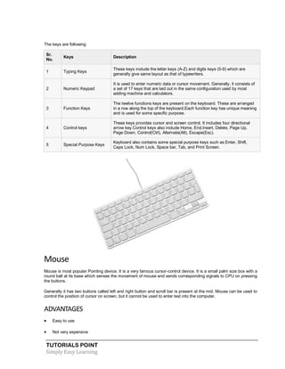 TUTORIALS POINT
Simply Easy Learning
The keys are following
Sr.
No.
Keys Description
1 Typing Keys
These keys include the letter keys (A-Z) and digits keys (0-9) which are
generally give same layout as that of typewriters.
2 Numeric Keypad
It is used to enter numeric data or cursor movement. Generally, it consists of
a set of 17 keys that are laid out in the same configuration used by most
adding machine and calculators.
3 Function Keys
The twelve functions keys are present on the keyboard. These are arranged
in a row along the top of the keyboard.Each function key has unique meaning
and is used for some specific purpose.
4 Control keys
These keys provides cursor and screen control. It includes four directional
arrow key.Control keys also include Home, End,Insert, Delete, Page Up,
Page Down, Control(Ctrl), Alternate(Alt), Escape(Esc).
5 Special Purpose Keys
Keyboard also contains some special purpose keys such as Enter, Shift,
Caps Lock, Num Lock, Space bar, Tab, and Print Screen.
Mouse
Mouse is most popular Pointing device. It is a very famous cursor-control device. It is a small palm size box with a
round ball at its base which senses the movement of mouse and sends corresponding signals to CPU on pressing
the buttons.
Generally it has two buttons called left and right button and scroll bar is present at the mid. Mouse can be used to
control the position of cursor on screen, but it cannot be used to enter text into the computer.
ADVANTAGES
 Easy to use
 Not very expensive
 