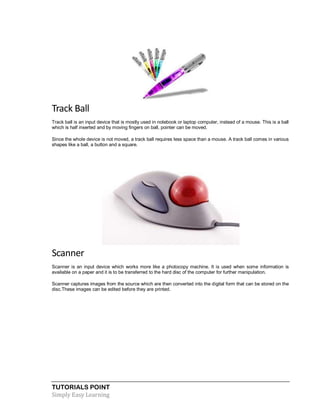 TUTORIALS POINT
Simply Easy Learning
Track Ball
Track ball is an input device that is mostly used in notebook or laptop computer, instead of a mouse. This is a ball
which is half inserted and by moving fingers on ball, pointer can be moved.
Since the whole device is not moved, a track ball requires less space than a mouse. A track ball comes in various
shapes like a ball, a button and a square.
Scanner
Scanner is an input device which works more like a photocopy machine. It is used when some information is
available on a paper and it is to be transferred to the hard disc of the computer for further manipulation.
Scanner captures images from the source which are then converted into the digital form that can be stored on the
disc.These images can be edited before they are printed.
 