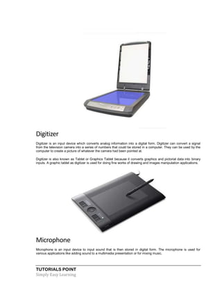 TUTORIALS POINT
Simply Easy Learning
Digitizer
Digitizer is an input device which converts analog information into a digital form. Digitizer can convert a signal
from the television camera into a series of numbers that could be stored in a computer. They can be used by the
computer to create a picture of whatever the camera had been pointed at.
Digitizer is also known as Tablet or Graphics Tablet because it converts graphics and pictorial data into binary
inputs. A graphic tablet as digitizer is used for doing fine works of drawing and images manipulation applications.
Microphone
Microphone is an input device to input sound that is then stored in digital form. The microphone is used for
various applications like adding sound to a multimedia presentation or for mixing music.
 
