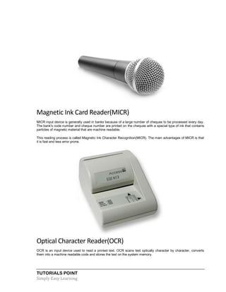 TUTORIALS POINT
Simply Easy Learning
Magnetic Ink Card Reader(MICR)
MICR input device is generally used in banks because of a large number of cheques to be processed every day.
The bank's code number and cheque number are printed on the cheques with a special type of ink that contains
particles of magnetic material that are machine readable.
This reading process is called Magnetic Ink Character Recognition(MICR). The main advantages of MICR is that
it is fast and less error prone.
Optical Character Reader(OCR)
OCR is an input device used to read a printed text. OCR scans text optically character by character, converts
them into a machine readable code and stores the text on the system memory.
 