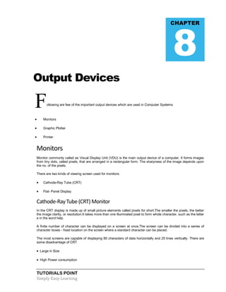 TUTORIALS POINT
Simply Easy Learning
Output Devices
Following are few of the important output devices which are used in Computer Systems
 Monitors
 Graphic Plotter
 Printer
Monitors
Monitor commonly called as Visual Display Unit (VDU) is the main output device of a computer. It forms images
from tiny dots, called pixels, that are arranged in a rectangular form. The sharpness of the image depends upon
the no. of the pixels.
There are two kinds of viewing screen used for monitors.
 Cathode-Ray Tube (CRT)
 Flat- Panel Display
Cathode-RayTube (CRT) Monitor
In the CRT display is made up of small picture elements called pixels for short.The smaller the pixels, the better
the image clarity, or resolution.It takes more than one illuminated pixel to form whole character, such as the letter
e in the word help.
A finite number of character can be displayed on a screen at once.The screen can be divided into a series of
character boxes - fixed location on the screen where a standard character can be placed.
The most screens are capable of displaying 80 characters of data horizontally and 25 lines vertically. There are
some disadvantage of CRT
 Large in Size
 High Power consumption
CHAPTER
8
 