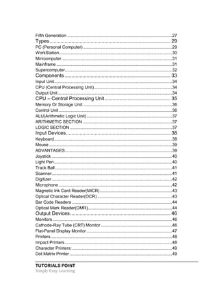 TUTORIALS POINT
Simply Easy Learning
Fifth Generation .......................................................................................27
Types........................................................................................ 29
PC (Personal Computer)..........................................................................29
WorkStation..............................................................................................30
Minicomputer............................................................................................31
Mainframe ................................................................................................31
Supercomputer.........................................................................................32
Components ............................................................................. 33
Input Unit..................................................................................................34
CPU (Central Processing Unit).................................................................34
Output Unit...............................................................................................34
CPU – Central Processing Unit................................................ 35
Memory Or Storage Unit: .........................................................................36
Control Unit ..............................................................................................36
ALU(Arithmetic Logic Unit).......................................................................37
ARITHMETIC SECTION ..........................................................................37
LOGIC SECTION.....................................................................................37
Input Devices............................................................................ 38
Keyboard..................................................................................................38
Mouse ......................................................................................................39
ADVANTAGES.........................................................................................39
Joystick ....................................................................................................40
Light Pen..................................................................................................40
Track Ball .................................................................................................41
Scanner....................................................................................................41
Digitizer ....................................................................................................42
Microphone ..............................................................................................42
Magnetic Ink Card Reader(MICR)............................................................43
Optical Character Reader(OCR) ..............................................................43
Bar Code Readers ...................................................................................44
Optical Mark Reader(OMR)......................................................................44
Output Devices......................................................................... 46
Monitors ...................................................................................................46
Cathode-Ray Tube (CRT) Monitor ...........................................................46
Flat-Panel Display Monitor .......................................................................47
Printers.....................................................................................................48
Impact Printers.........................................................................................48
Character Printers:...................................................................................49
Dot Matrix Printer .....................................................................................49
 