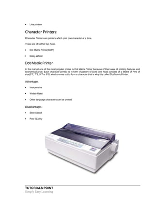 TUTORIALS POINT
Simply Easy Learning
 Line printers
Character Printers:
Character Printers are printers which print one character at a time.
These are of further two types
 Dot Matrix Printer(DMP)
 Daisy Wheel
Dot Matrix Printer
In the market one of the most popular printer is Dot Matrix Printer because of their ease of printing features and
economical price. Each character printed is in form of pattern of Dot's and head consists of a Matrix of Pins of
size(5*7, 7*9, 9*7 or 9*9) which comes out to form a character that is why it is called Dot Matrix Printer.
Advantages
 Inexpensive
 Widely Used
 Other language characters can be printed
Disadvantages
 Slow Speed
 Poor Quality
 