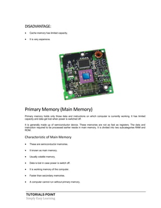 TUTORIALS POINT
Simply Easy Learning
DISADVANTAGE:
 Cache memory has limited capacity.
 It is very expensive.
Primary Memory (Main Memory)
Primary memory holds only those data and instructions on which computer is currently working. It has limited
capacity and data get lost when power is switched off.
It is generally made up of semiconductor device. These memories are not as fast as registers. The data and
instruction required to be processed earlier reside in main memory. It is divided into two subcategories RAM and
ROM.
Characteristic of Main Memory
 These are semiconductor memories.
 It known as main memory.
 Usually volatile memory.
 Data is lost in case power is switch off.
 It is working memory of the computer.
 Faster than secondary memories.
 A computer cannot run without primary memory.
 