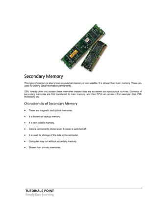 TUTORIALS POINT
Simply Easy Learning
Secondary Memory
This type of memory is also known as external memory or non-volatile. It is slower than main memory. These are
used for storing Data/Information permanently.
CPU directly does not access these memories instead they are accessed via input-output routines. Contents of
secondary memories are first transferred to main memory, and then CPU can access it.For example: disk, CD-
ROM,DVD etc.
Characteristic of Secondary Memory
 These are magnetic and optical memories.
 It is known as backup memory.
 It is non-volatile memory.
 Data is permanently stored even if power is switched off.
 It is used for storage of the data in the computer.
 Computer may run without secondary memory.
 Slower than primary memories.
 